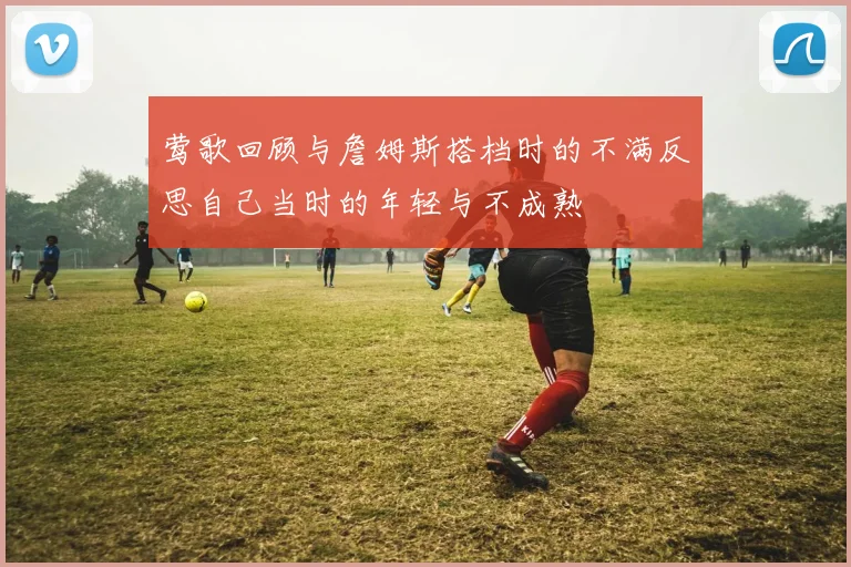 莺歌回顾与詹姆斯搭档时的不满反思自己当时的年轻与不成熟