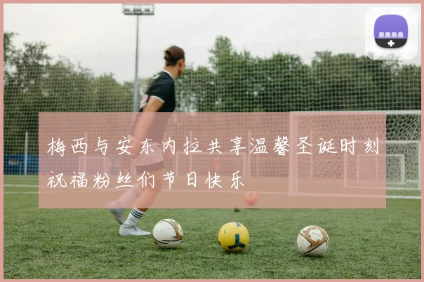 梅西与安东内拉共享温馨圣诞时刻祝福粉丝们节日快乐