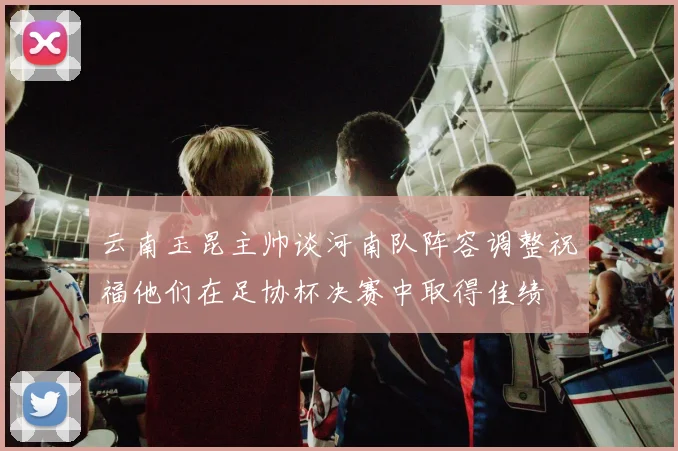 云南玉昆主帅谈河南队阵容调整祝福他们在足协杯决赛中取得佳绩