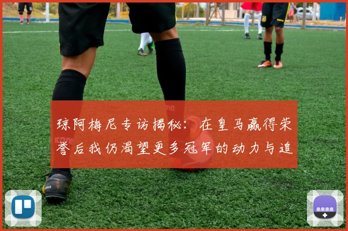 琼阿梅尼专访揭秘：在皇马赢得荣誉后我仍渴望更多冠军的动力与追求