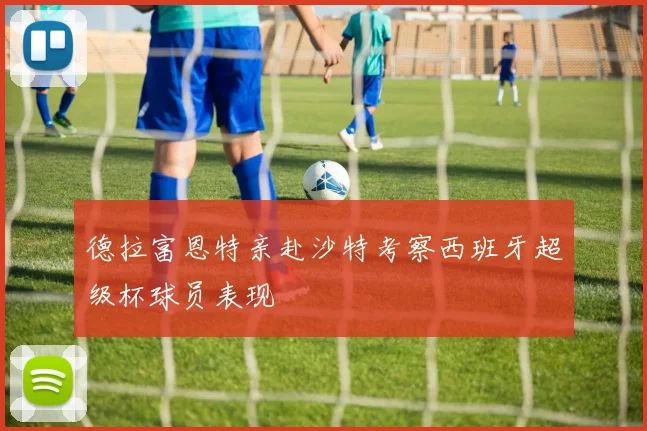 德拉富恩特亲赴沙特考察西班牙超级杯球员表现