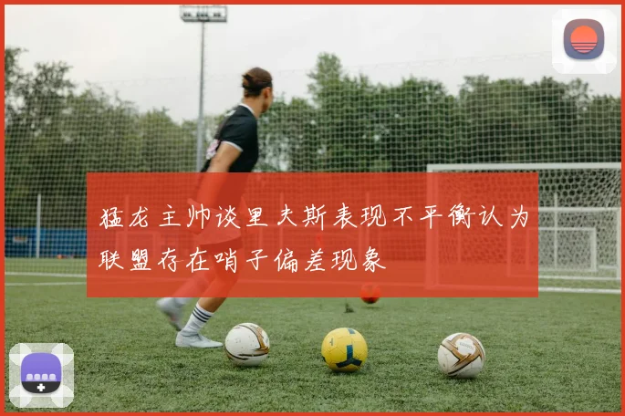 猛龙主帅谈里夫斯表现不平衡认为联盟存在哨子偏差现象