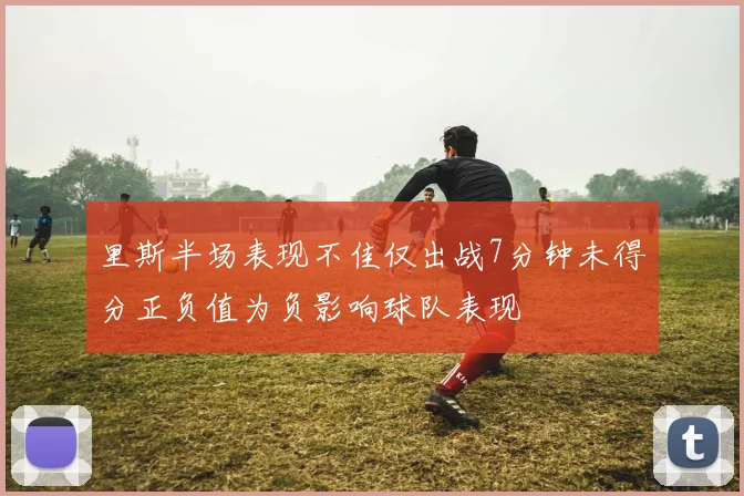 里斯半场表现不佳仅出战7分钟未得分正负值为负影响球队表现