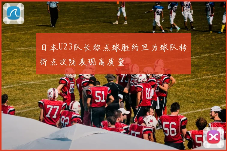 日本U23队长称点球胜约旦为球队转折点攻防表现高质量