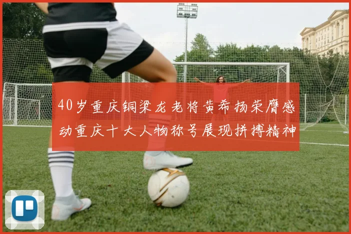 40岁重庆铜梁龙老将黄希扬荣膺感动重庆十大人物称号展现拼搏精神