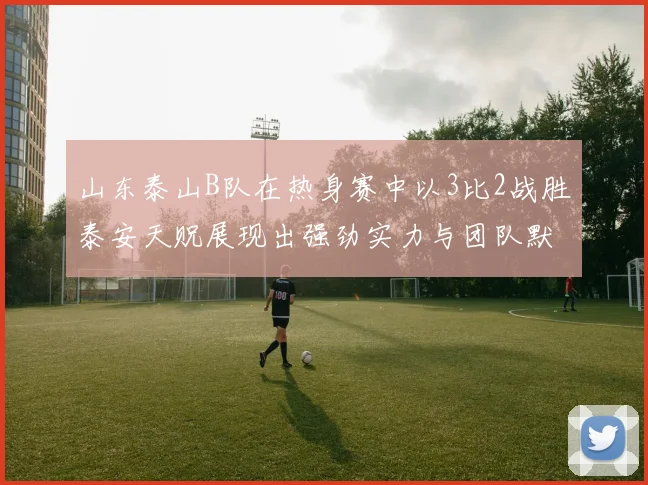 山东泰山B队在热身赛中以3比2战胜泰安天贶展现出强劲实力与团队默契