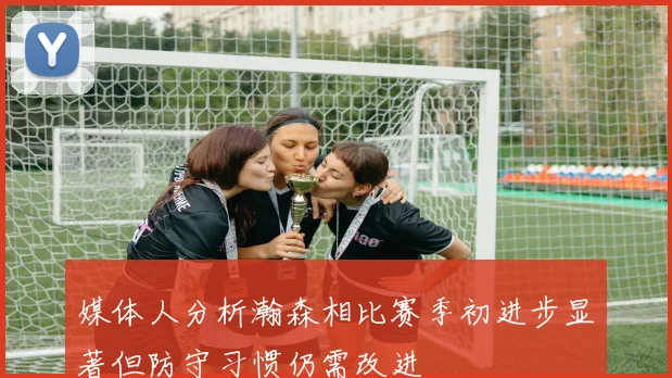 媒体人分析瀚森相比赛季初进步显著但防守习惯仍需改进