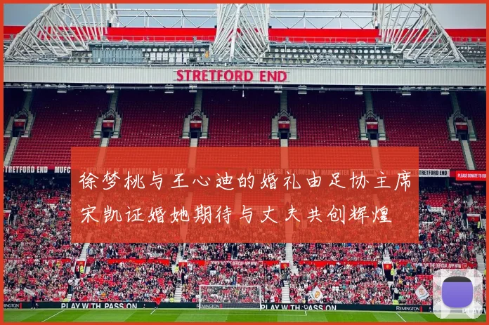 徐梦桃与王心迪的婚礼由足协主席宋凯证婚她期待与丈夫共创辉煌