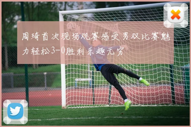 周琦首次现场观赛感受男双比赛魅力轻松3-0胜利乐趣无穷