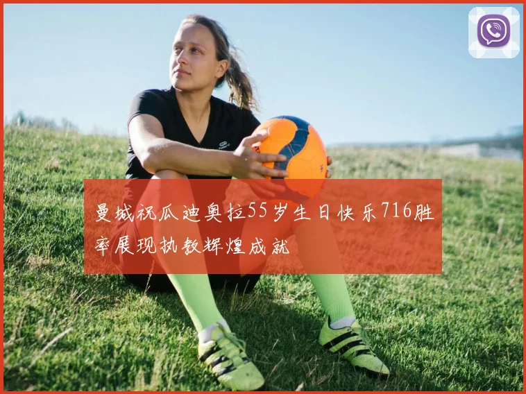 曼城祝瓜迪奥拉55岁生日快乐716胜率展现执教辉煌成就