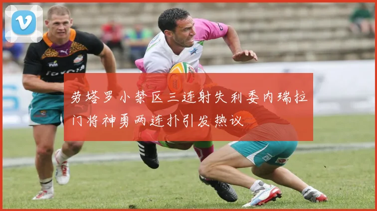 劳塔罗小禁区三连射失利委内瑞拉门将神勇两连扑引发热议