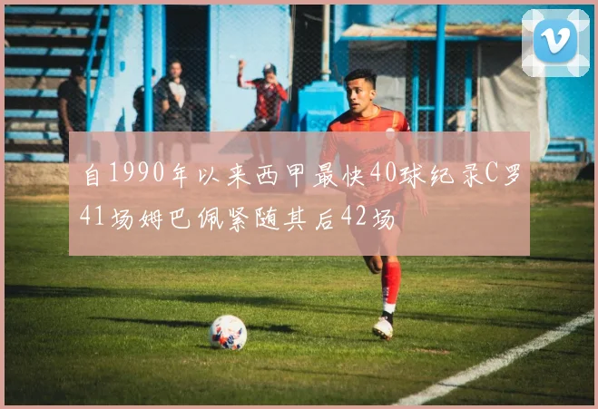 自1990年以来西甲最快40球纪录C罗41场姆巴佩紧随其后42场