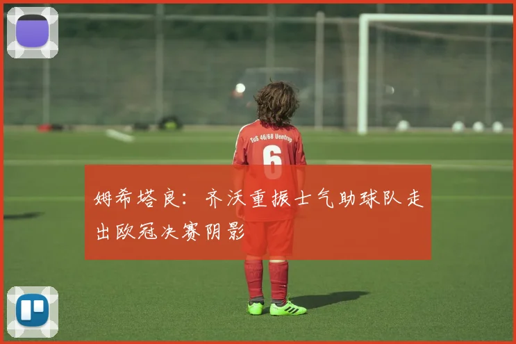 姆希塔良：齐沃重振士气助球队走出欧冠决赛阴影