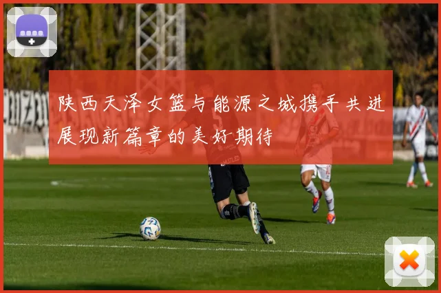陕西天泽女篮与能源之城携手共进展现新篇章的美好期待