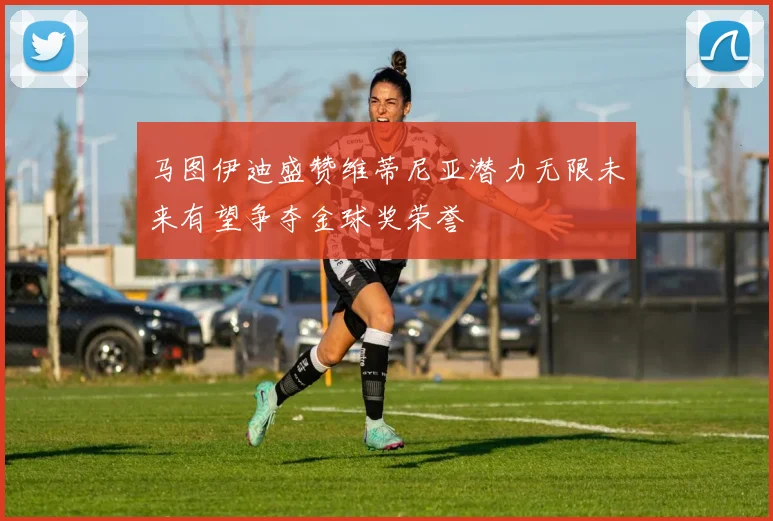 马图伊迪盛赞维蒂尼亚潜力无限未来有望争夺金球奖荣誉