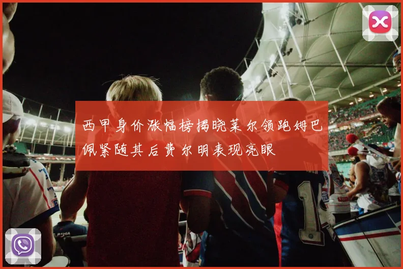 西甲身价涨幅榜揭晓莱尔领跑姆巴佩紧随其后费尔明表现亮眼