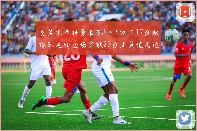 克莱末节神勇表现8中6砍下17分助球队逆转全场贡献23分正负值高达15