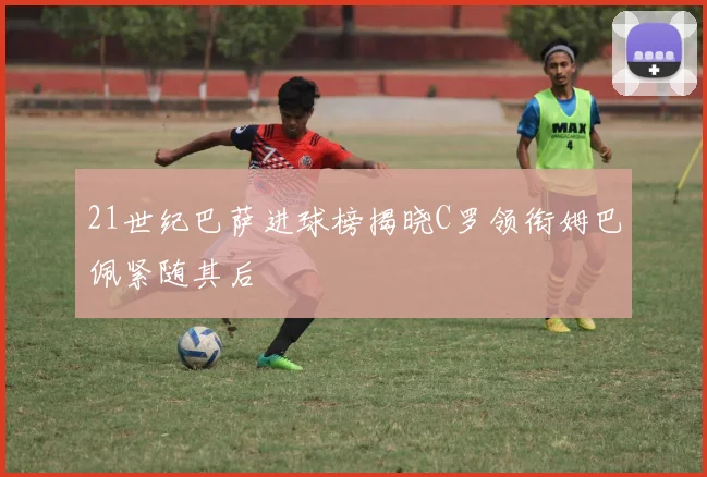 21世纪巴萨进球榜揭晓C罗领衔姆巴佩紧随其后