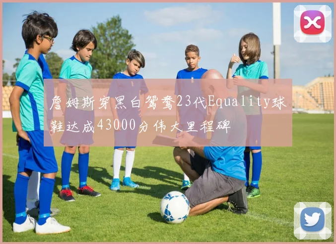 詹姆斯穿黑白鸳鸯23代Equality球鞋达成43000分伟大里程碑