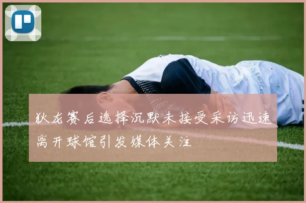 狄龙赛后选择沉默未接受采访迅速离开球馆引发媒体关注