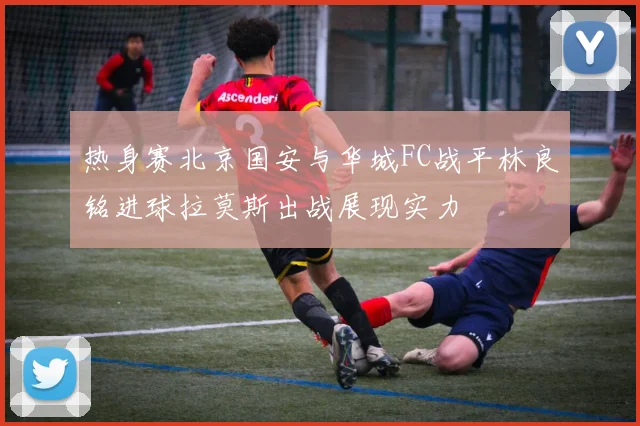 热身赛北京国安与华城FC战平林良铭进球拉莫斯出战展现实力