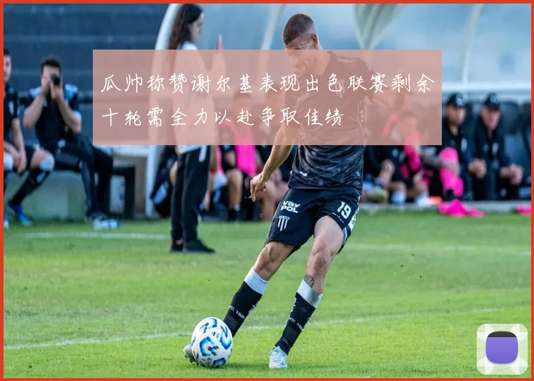 瓜帅称赞谢尔基表现出色联赛剩余十轮需全力以赴争取佳绩