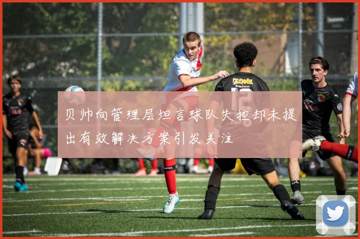 贝帅向管理层坦言球队失控却未提出有效解决方案引发关注