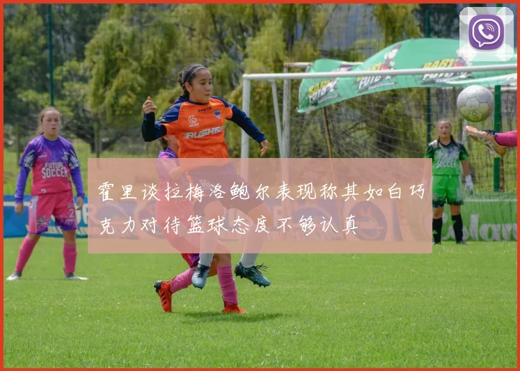 霍里谈拉梅洛鲍尔表现称其如白巧克力对待篮球态度不够认真