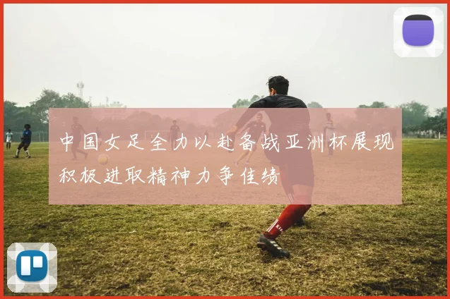 中国女足全力以赴备战亚洲杯展现积极进取精神力争佳绩