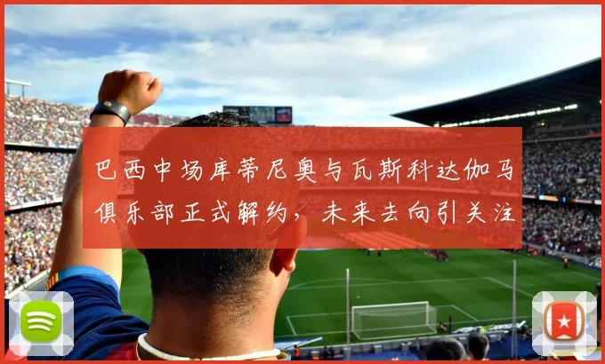 巴西中场库蒂尼奥与瓦斯科达伽马俱乐部正式解约，未来去向引关注