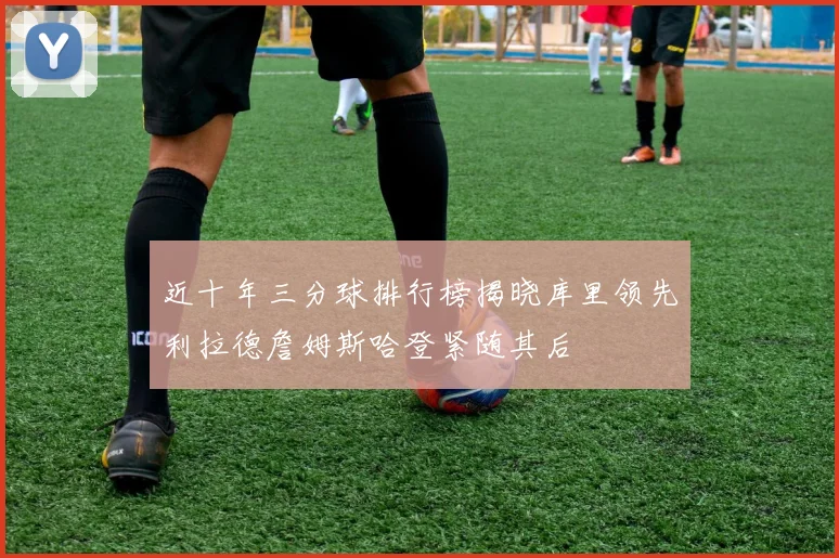 近十年三分球排行榜揭晓库里领先利拉德詹姆斯哈登紧随其后
