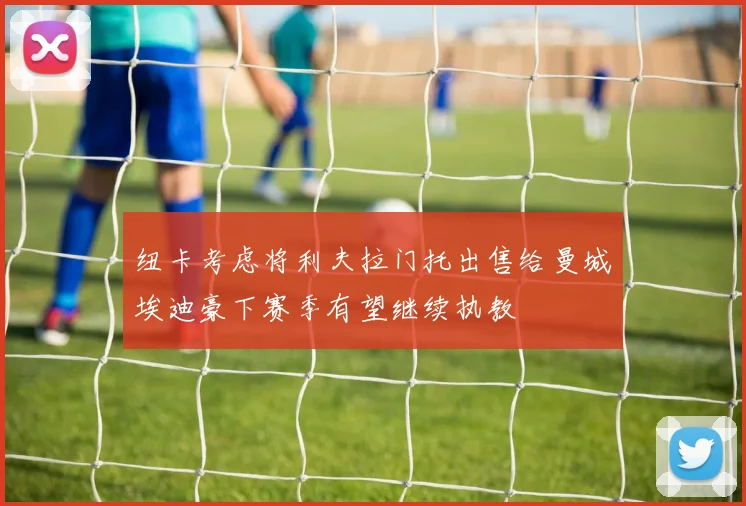 纽卡考虑将利夫拉门托出售给曼城埃迪豪下赛季有望继续执教